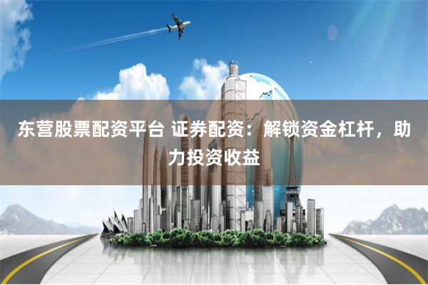 东营股票配资平台 证券配资：解锁资金杠杆，助力投资收益