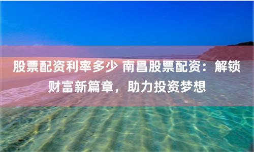 股票配资利率多少 南昌股票配资：解锁财富新篇章，助力投资梦想