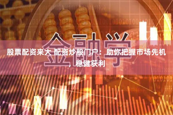 股票配资来大 配资炒股门户：助你把握市场先机，稳健获利