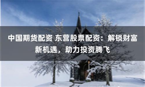 中国期货配资 东营股票配资：解锁财富新机遇，助力投资腾飞