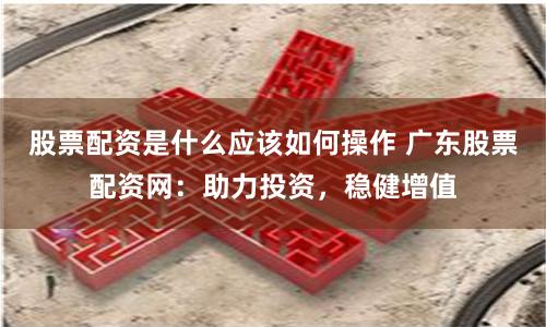 股票配资是什么应该如何操作 广东股票配资网：助力投资，稳健增值