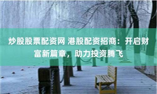 炒股股票配资网 港股配资招商：开启财富新篇章，助力投资腾飞