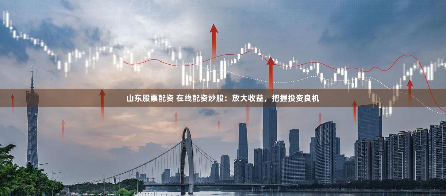 山东股票配资 在线配资炒股：放大收益，把握投资良机