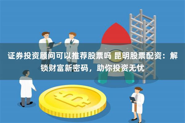 证券投资顾问可以推荐股票吗 昆明股票配资:解锁财富新密码,助你投资无忧