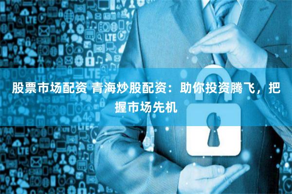 股票市场配资 青海炒股配资：助你投资腾飞，把握市场先机