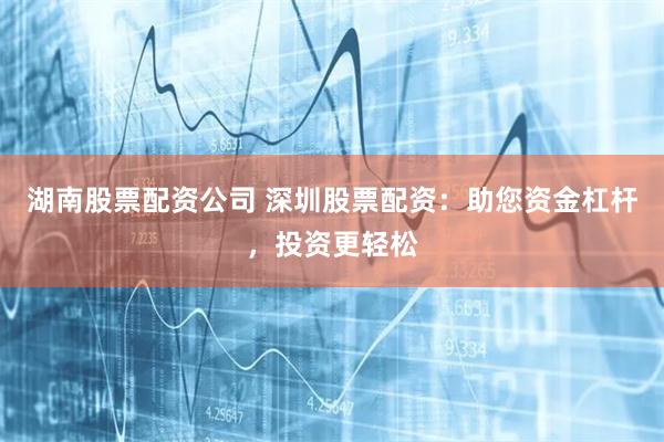 湖南股票配资公司 深圳股票配资：助您资金杠杆，投资更轻松