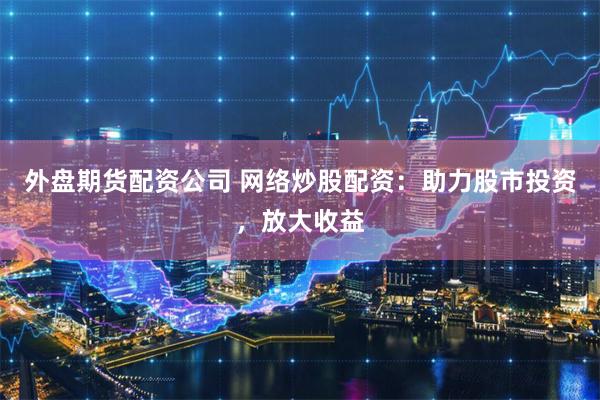 外盘期货配资公司 网络炒股配资：助力股市投资，放大收益