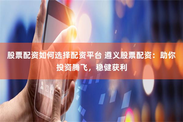 股票配资如何选择配资平台 遵义股票配资：助你投资腾飞，稳健获利