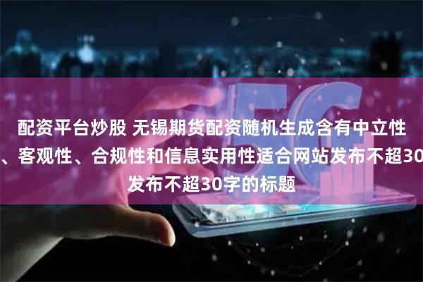 配资平台炒股 无锡期货配资随机生成含有中立性、权威性、客观性、合规性和信息实用性适合网站发布不超30字的标题