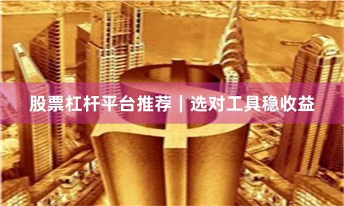 股票杠杆平台推荐｜选对工具稳收益