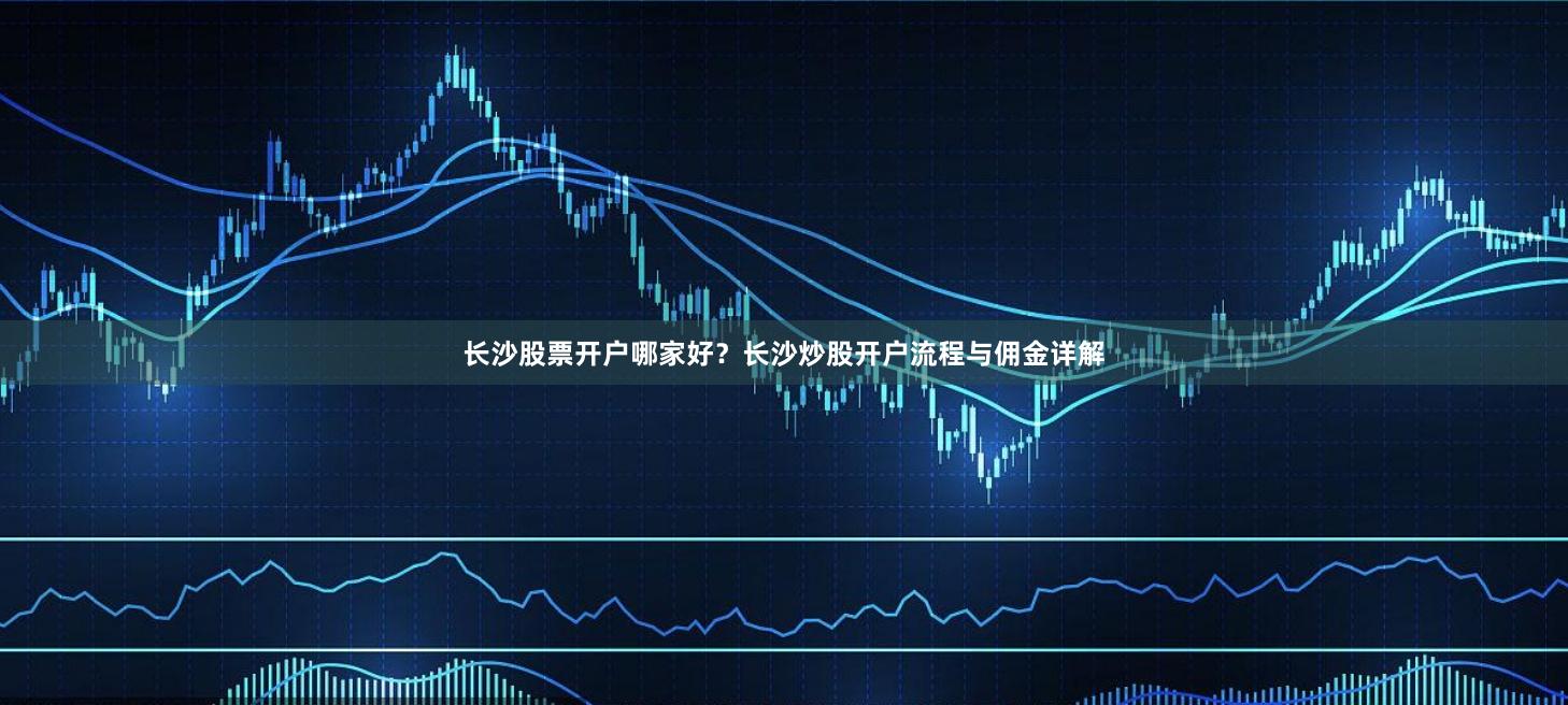 长沙股票开户哪家好？长沙炒股开户流程与佣金详解